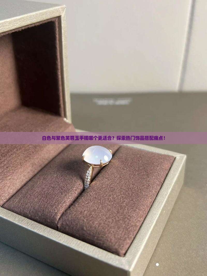 白色与紫色芙蓉玉手镯哪个更适合？探索热门饰品搭配痛点！