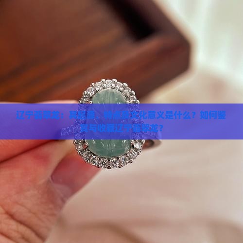 辽宁翡翠龙：其起源、特点及文化意义是什么？如何鉴赏与收藏辽宁翡翠龙？
