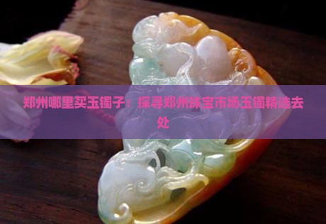 郑州哪里买玉镯子：探寻郑州珠宝市场玉镯精选去处