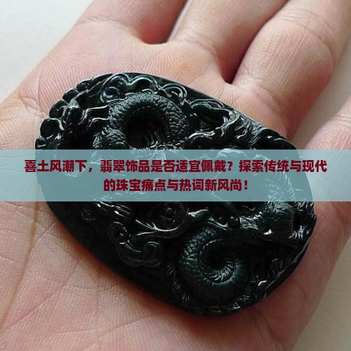 喜土风潮下，翡翠饰品是否适宜佩戴？探索传统与现代的珠宝痛点与热词新风尚！