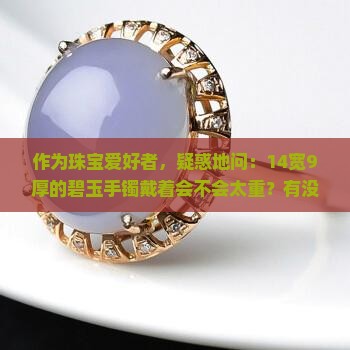 作为珠宝爱好者，疑惑地问：14宽9厚的碧玉手镯戴着会不会太重？有没有轻盈款推荐？