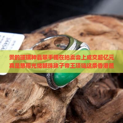 贵的玻璃种翡翠手镯在拍卖会上成交超亿元真是慈禧光绪朝珠珠子帝王项链这条香港芭芭拉观音这块珠宝大方成交价
