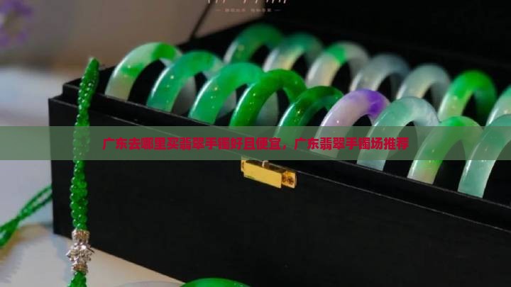 广东去哪里买翡翠手镯好且便宜，广东翡翠手镯场推荐