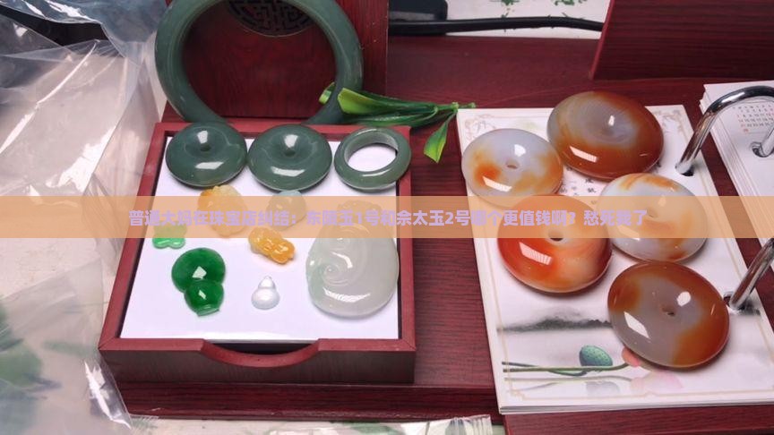 普通大妈在珠宝店纠结：东陵玉1号和佘太玉2号哪个更值钱啊？愁死我了