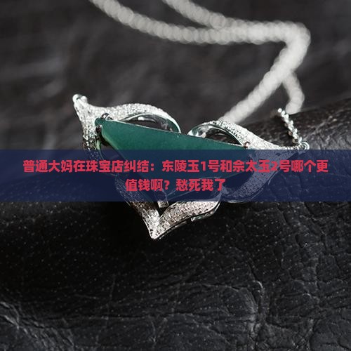 普通大妈在珠宝店纠结：东陵玉1号和佘太玉2号哪个更值钱啊？愁死我了