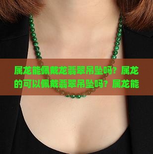 属龙能佩戴龙翡翠吊坠吗？属龙的可以佩戴翡翠吊坠吗？属龙能佩戴龙吊坠饰品？