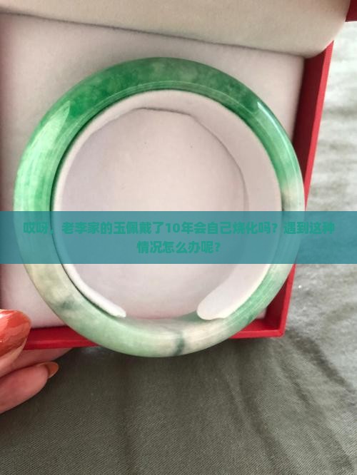 哎呀，老李家的玉佩戴了10年会自己烧化吗？遇到这种情况怎么办呢？