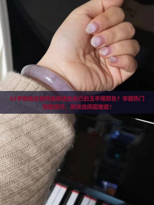 63岁的兔女如何选择适合自己的玉手镯颜色？掌握热门搭配技巧，解决选择困难症！