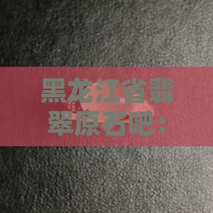 黑龙江省翡翠原石吧：探讨翡翠与赌石的魅力