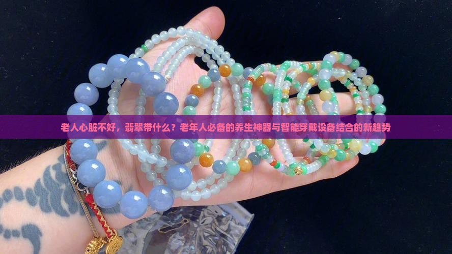 老人心脏不好，翡翠带什么？老年人必备的养生神器与智能穿戴设备结合的新趋势