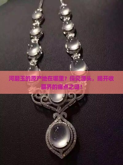 河磨玉的原产地在哪里？探究源头，揭开收藏界的痛点之谜！