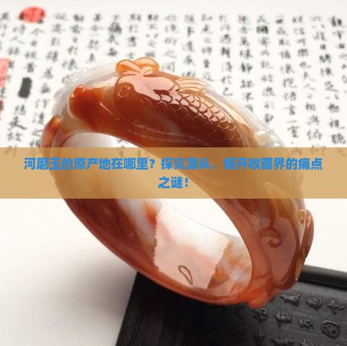 河磨玉的原产地在哪里？探究源头，揭开收藏界的痛点之谜！