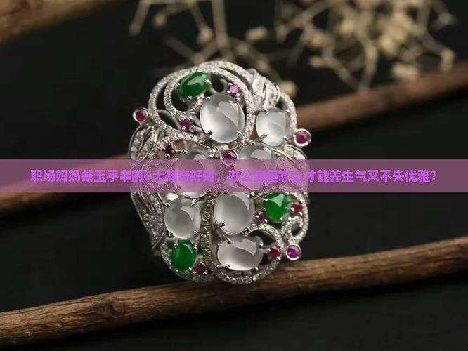 职场妈妈戴玉手串的5大神奇好处，办公室里怎么才能养生气又不失优雅？