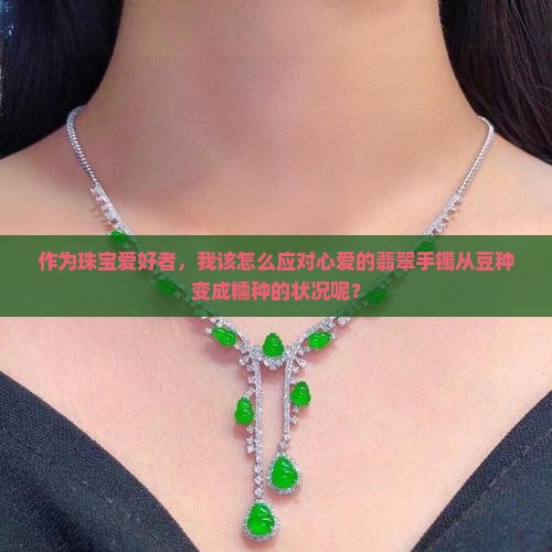 作为珠宝爱好者，我该怎么应对心爱的翡翠手镯从豆种变成糯种的状况呢？
