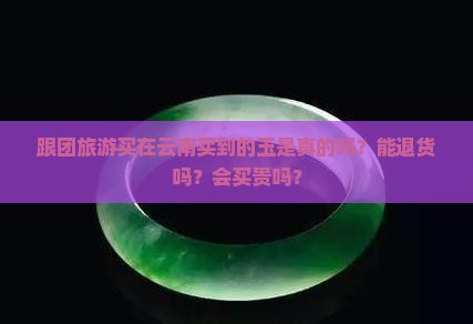 跟团旅游买在云南买到的玉是真的吗？能退货吗？会买贵吗？