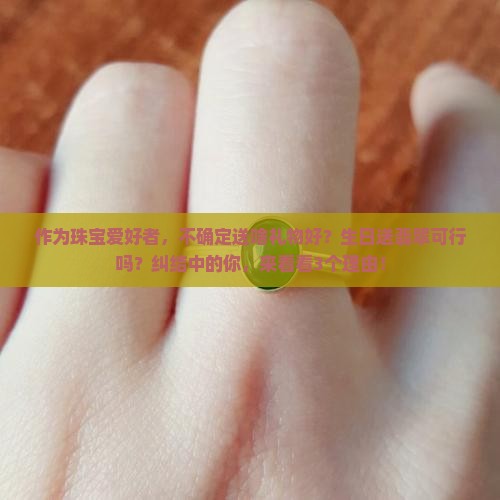 作为珠宝爱好者，不确定送啥礼物好？生日送翡翠可行吗？纠结中的你，来看看3个理由！
