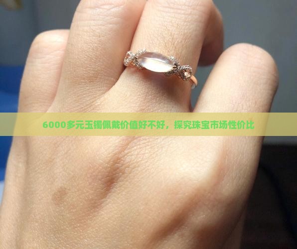 6000多元玉镯佩戴价值好不好，探究珠宝市场性价比