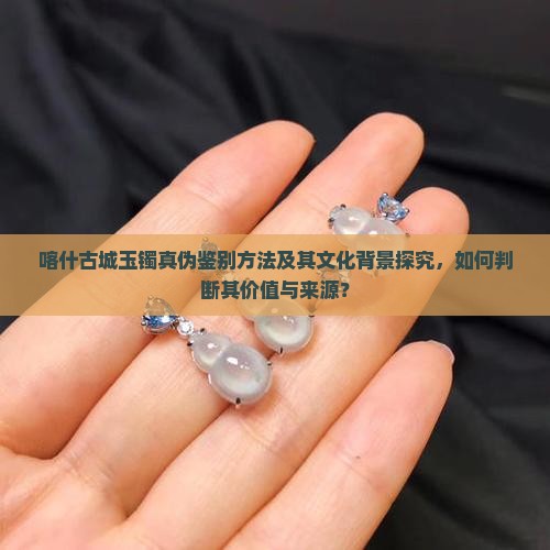 喀什古城玉镯真伪鉴别方法及其文化背景探究，如何判断其价值与来源？
