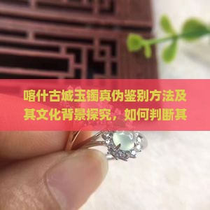 喀什古城玉镯真伪鉴别方法及其文化背景探究，如何判断其价值与来源？