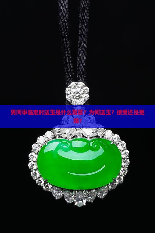 男同事临走时送玉是什么寓意？为何送玉？接受还是拒绝？