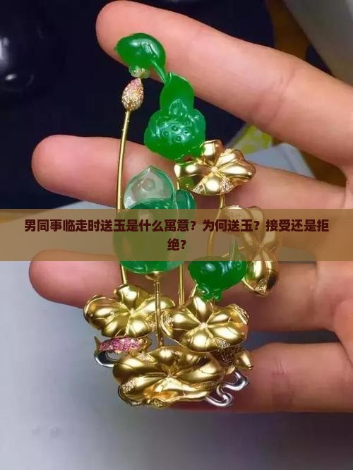 男同事临走时送玉是什么寓意？为何送玉？接受还是拒绝？