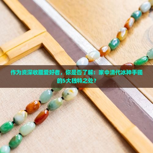 作为资深收藏爱好者，你是否了解：家中清代冰种手镯的5大独特之处？