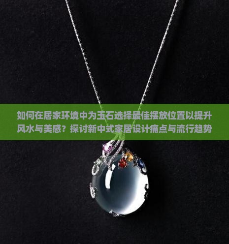 如何在居家环境中为玉石选择最佳摆放位置以提升风水与美感？探讨新中式家居设计痛点与流行趋势。