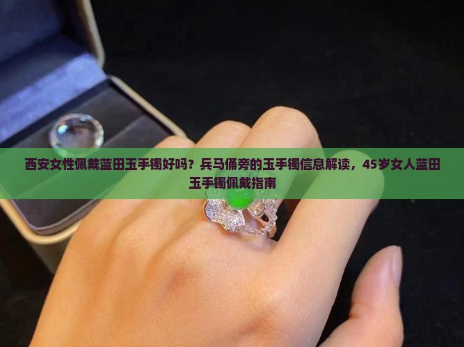 西安女性佩戴蓝田玉手镯好吗？兵马俑旁的玉手镯信息解读，45岁女人蓝田玉手镯佩戴指南