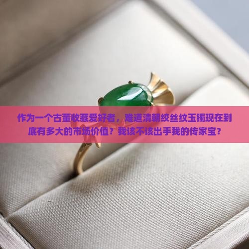 作为一个古董收藏爱好者，难道清朝绞丝纹玉镯现在到底有多大的市场价值？我该不该出手我的传家宝？