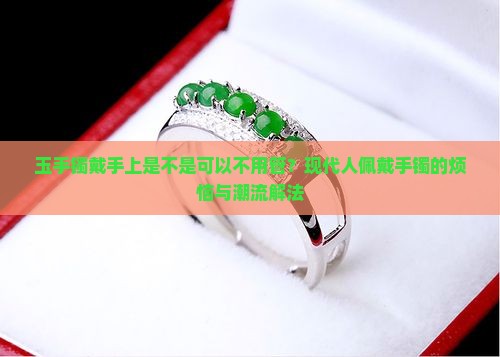 玉手镯戴手上是不是可以不用管？现代人佩戴手镯的烦恼与潮流解法