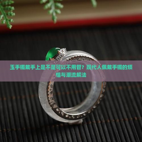 玉手镯戴手上是不是可以不用管？现代人佩戴手镯的烦恼与潮流解法