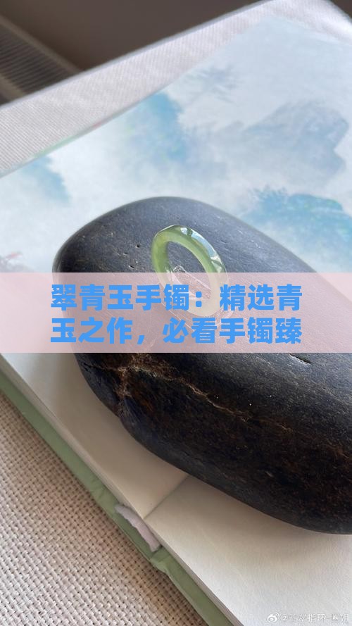 翠青玉手镯：精选青玉之作，必看手镯臻品
