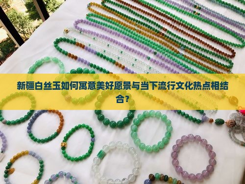 新疆白丝玉如何寓意美好愿景与当下流行文化热点相结合？