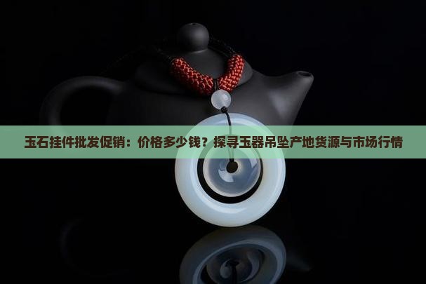 玉石挂件批发促销：价格多少钱？探寻玉器吊坠产地货源与市场行情