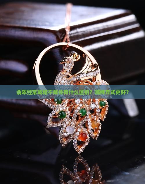 翡翠经常戴和不戴会有什么区别？哪种方式更好？