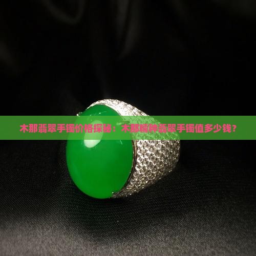 木那翡翠手镯价格探秘：木那糯种翡翠手镯值多少钱？