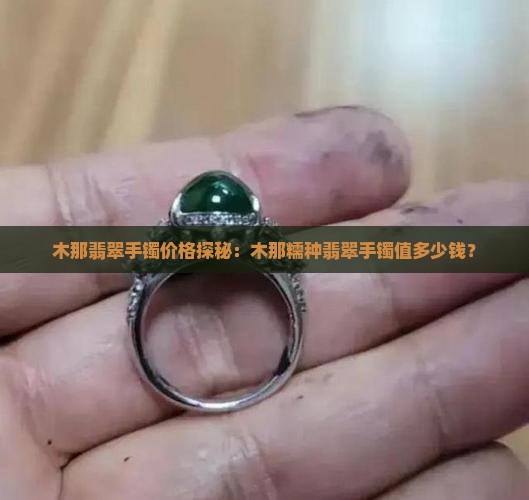 木那翡翠手镯价格探秘：木那糯种翡翠手镯值多少钱？