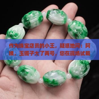 作为珠宝店员的小王，疑惑地问：阿姨，玉镯子大了两号，您在现场试戴有什么感觉？能分享下舒适佩戴的小秘诀吗？