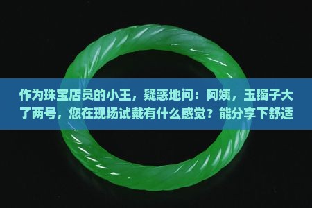 作为珠宝店员的小王，疑惑地问：阿姨，玉镯子大了两号，您在现场试戴有什么感觉？能分享下舒适佩戴的小秘诀吗？