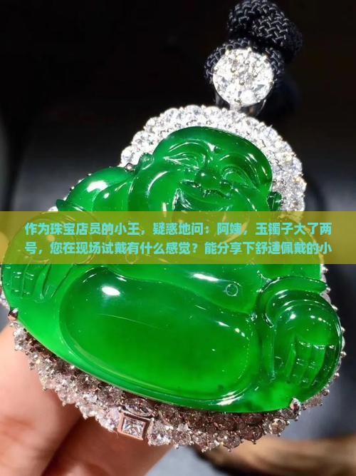 作为珠宝店员的小王，疑惑地问：阿姨，玉镯子大了两号，您在现场试戴有什么感觉？能分享下舒适佩戴的小秘诀吗？