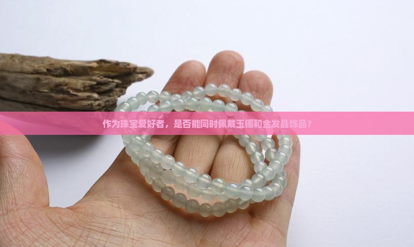 作为珠宝爱好者，是否能同时佩戴玉镯和金发晶饰品？