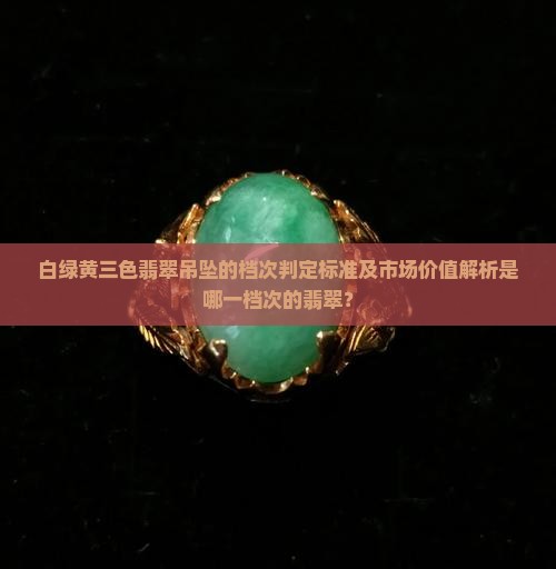 白绿黄三色翡翠吊坠的档次判定标准及市场价值解析是哪一档次的翡翠？