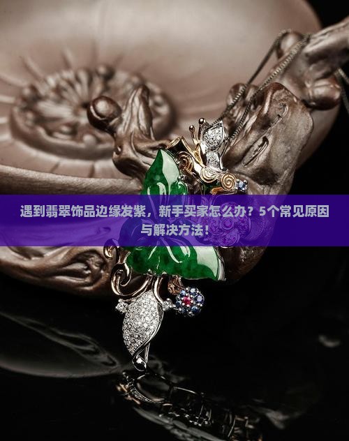 遇到翡翠饰品边缘发紫，新手买家怎么办？5个常见原因与解决方法！