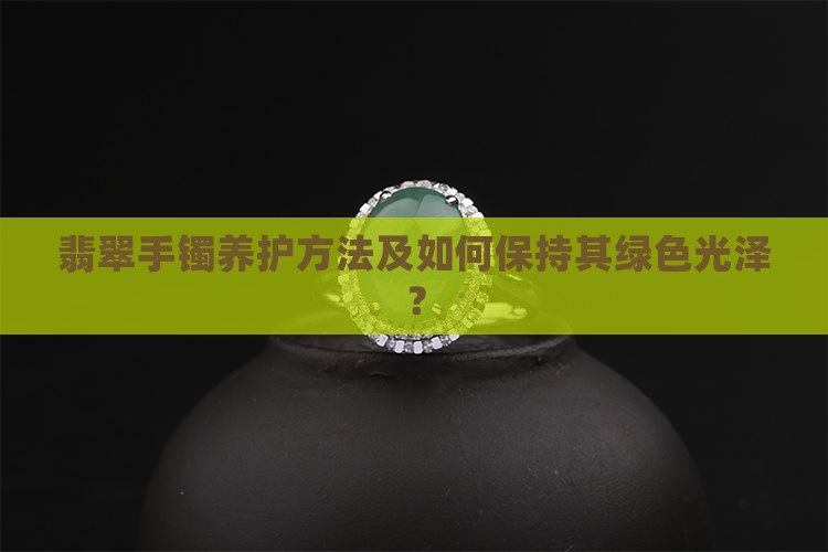 翡翠手镯养护方法及如何保持其绿色光泽？