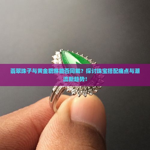 翡翠珠子与黄金貔貅能否同戴？探讨珠宝搭配痛点与潮流新趋势！