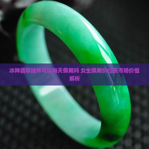 冰种翡翠挂件可以每天佩戴吗 女生佩戴价位及市场价值解析
