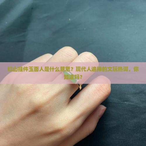 红山挂件玉面人是什么意思？现代人追捧的文玩热词，你知道吗？