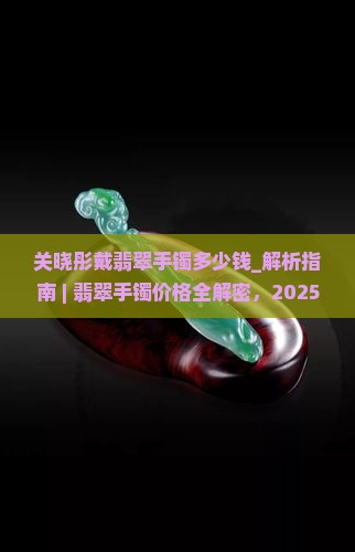 关晓彤戴翡翠手镯多少钱