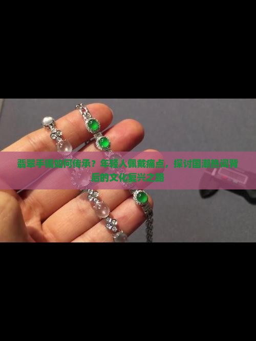 翡翠手镯如何传承？年轻人佩戴痛点，探讨国潮热词背后的文化复兴之路