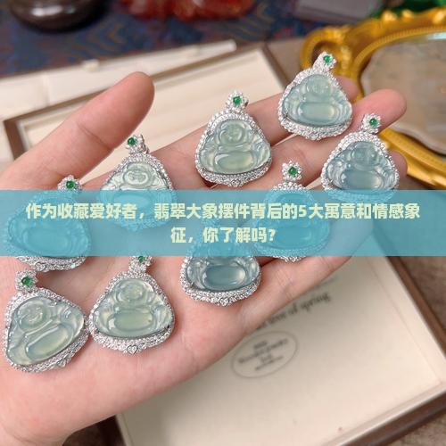 作为收藏爱好者，翡翠大象摆件背后的5大寓意和情感象征，你了解吗？